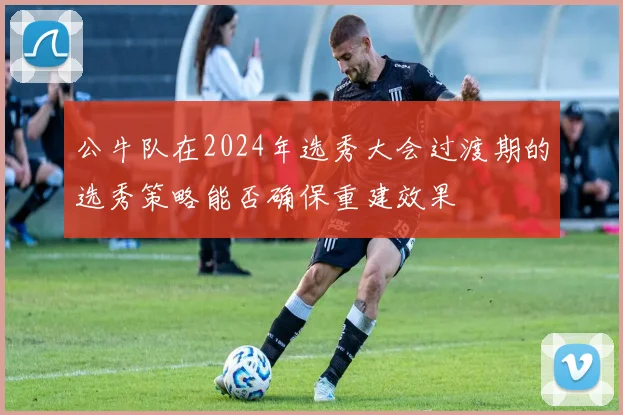 公牛队在2024年选秀大会过渡期的选秀策略能否确保重建效果